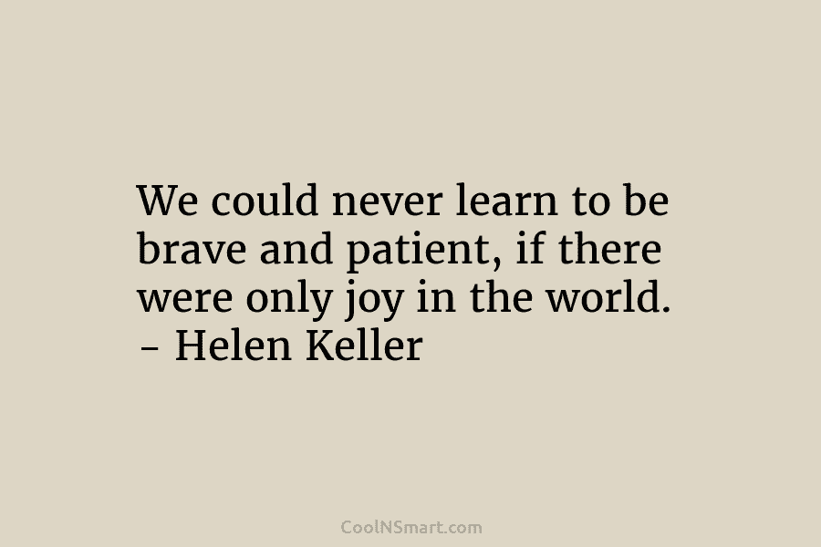 We could never learn to be brave and patient, if there were only joy in the world. – Helen Keller