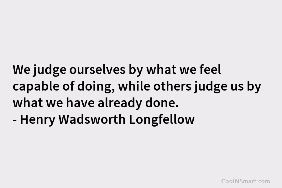 We judge ourselves by what we feel capable of doing, while others judge us by what we have already done....