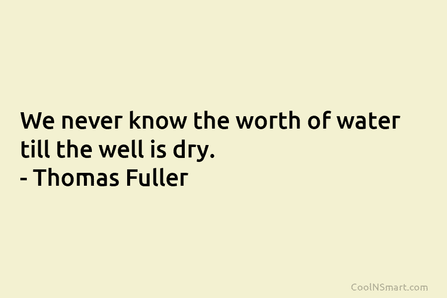 We never know the worth of water till the well is dry. – Thomas Fuller
