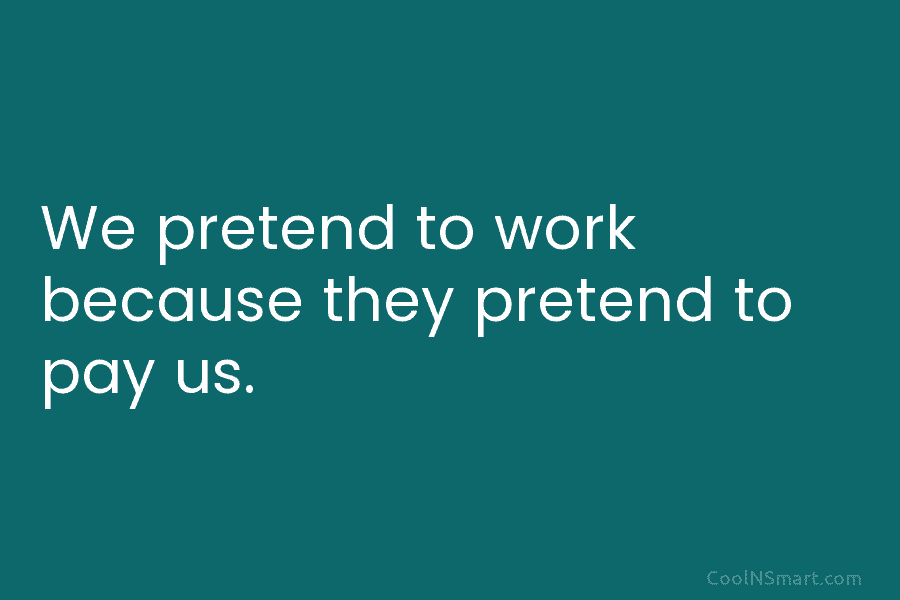 We pretend to work because they pretend to pay us.