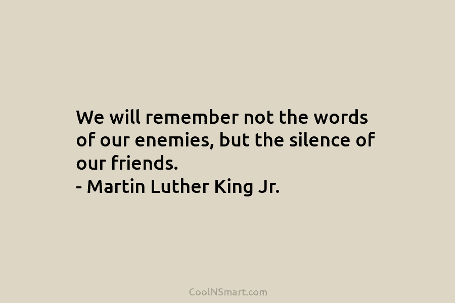 We will remember not the words of our enemies, but the silence of our friends....