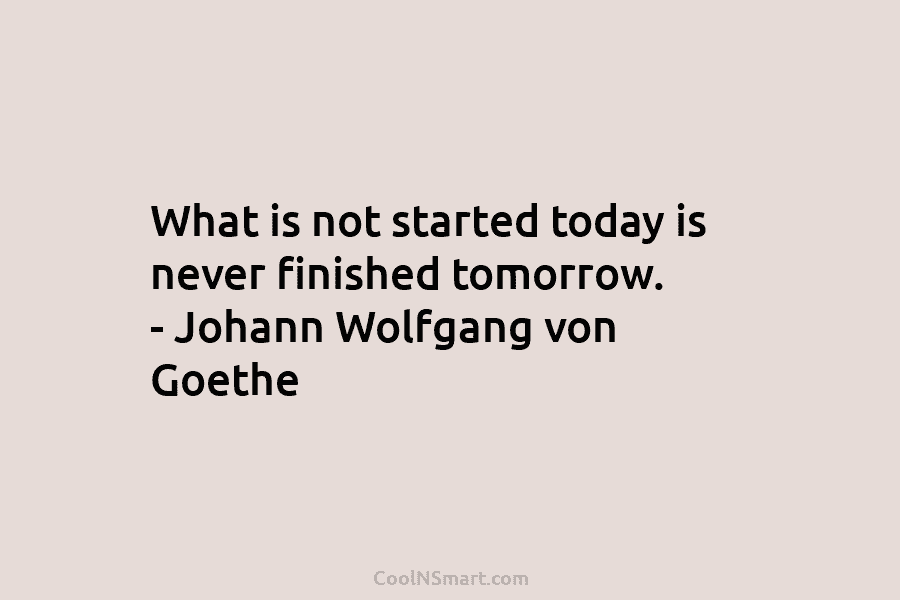What is not started today is never finished tomorrow. – Johann Wolfgang von Goethe