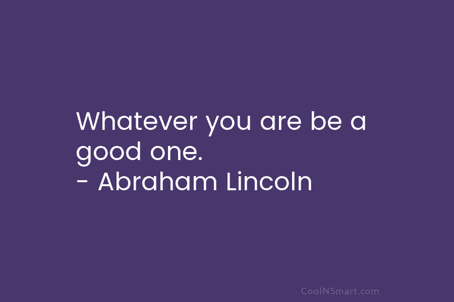 Whatever you are be a good one. – Abraham Lincoln
