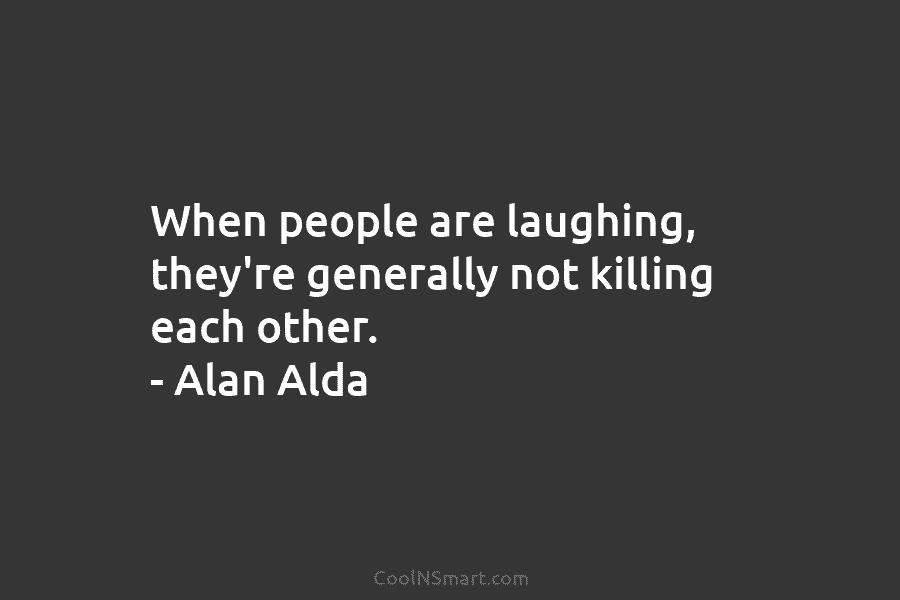 When people are laughing, they’re generally not killing each other. – Alan Alda