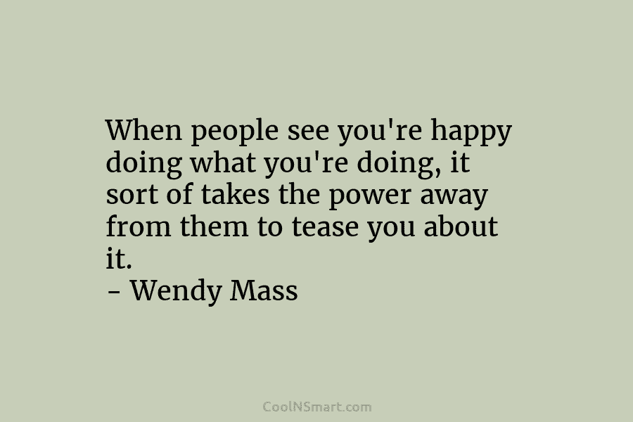 When people see you’re happy doing what you’re doing, it sort of takes the power...