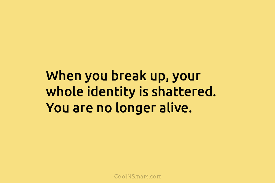 When you break up, your whole identity is shattered. You are no longer alive.