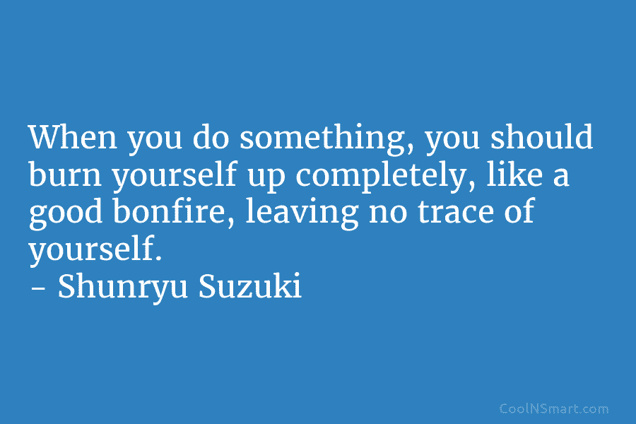 When you do something, you should burn yourself up completely, like a good bonfire, leaving...