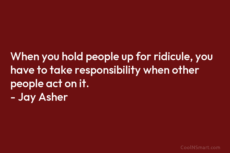 When you hold people up for ridicule, you have to take responsibility when other people...