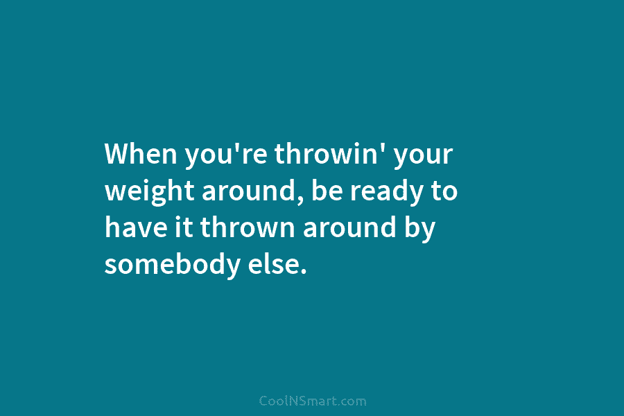 When you’re throwin’ your weight around, be ready to have it thrown around by somebody...