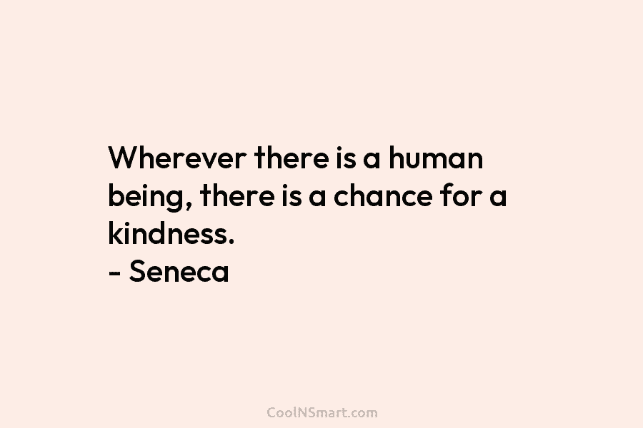 Wherever there is a human being, there is a chance for a kindness. – Seneca