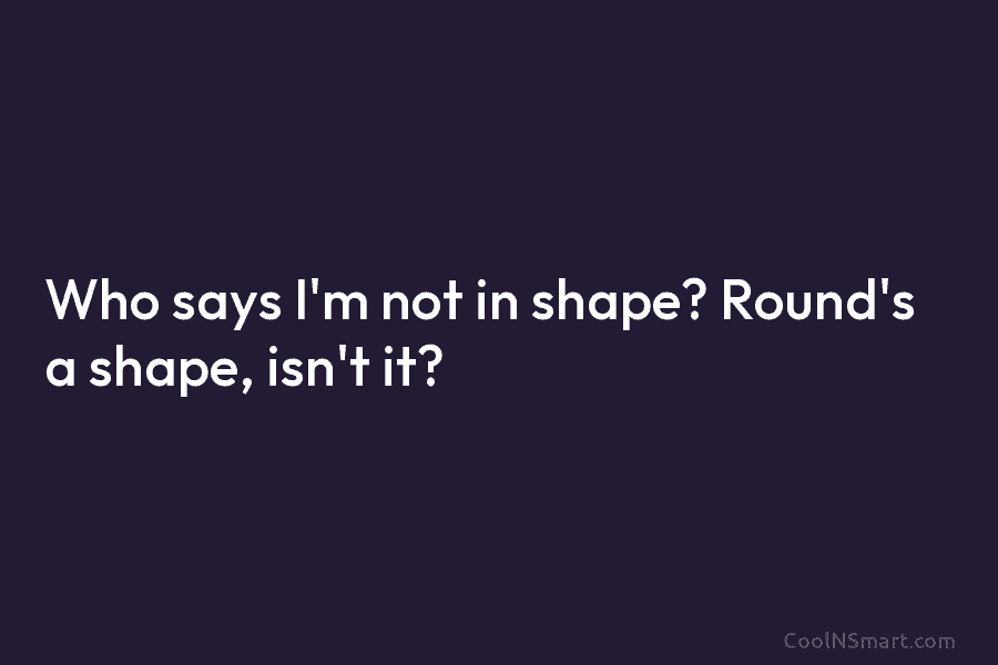 Who says I’m not in shape? Round’s a shape, isn’t it?