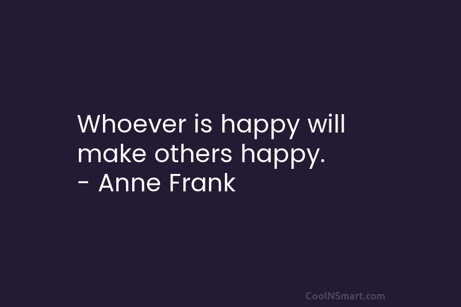 Whoever is happy will make others happy. – Anne Frank