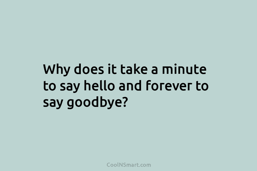 Why does it take a minute to say hello and forever to say goodbye?