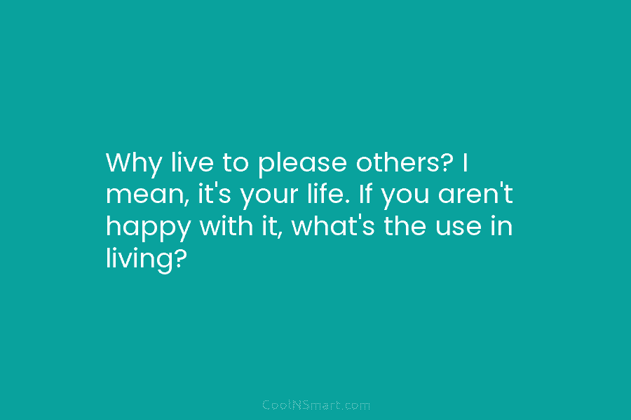 Why live to please others? I mean, it’s your life. If you aren’t happy with...