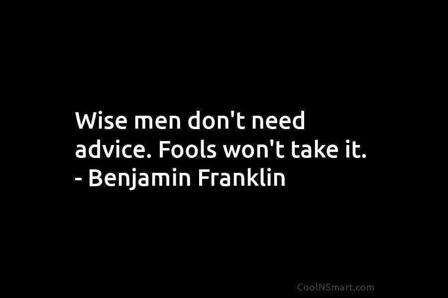 Wise men don’t need advice. Fools won’t take it. – Benjamin Franklin