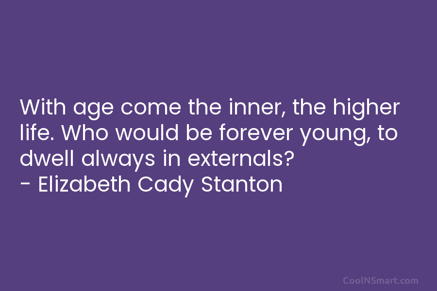 With age come the inner, the higher life. Who would be forever young, to dwell...