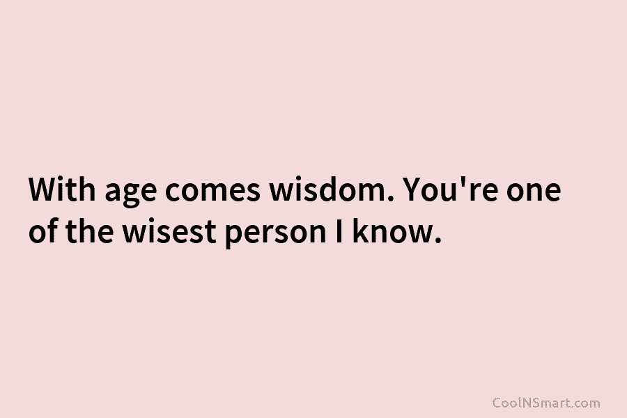 With age comes wisdom. You’re one of the wisest person I know.