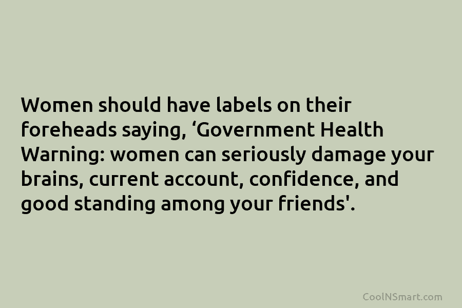 Women should have labels on their foreheads saying, ‘Government Health Warning: women can seriously damage...