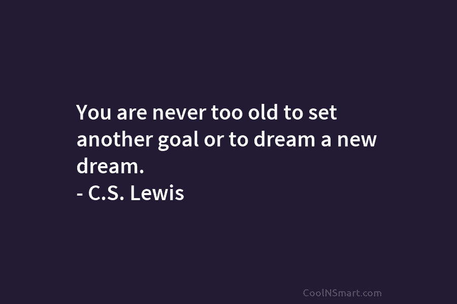 You are never too old to set another goal or to dream a new dream. – C.S. Lewis