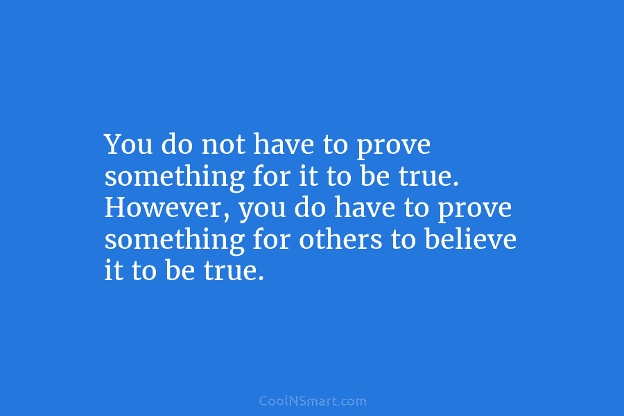 You do not have to prove something for it to be true. However, you do...