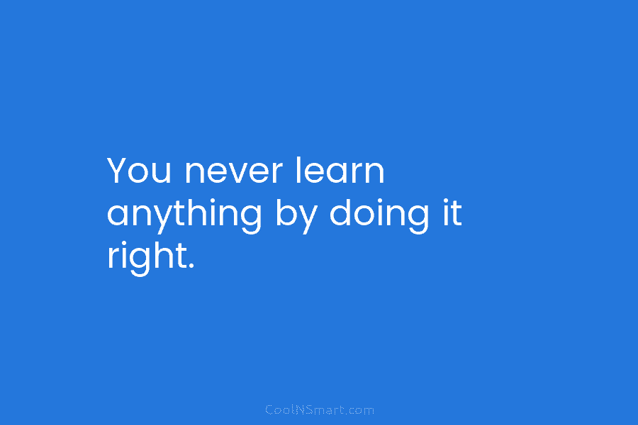 You never learn anything by doing it right.