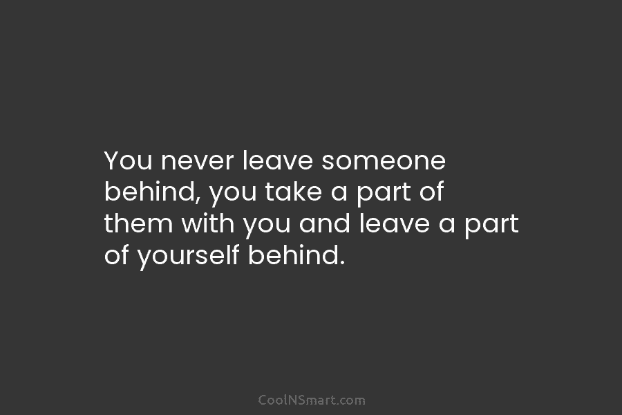 You never leave someone behind, you take a part of them with you and leave...