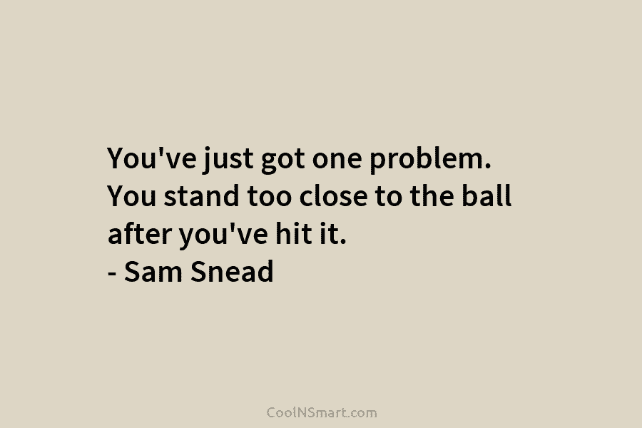 You’ve just got one problem. You stand too close to the ball after you’ve hit...