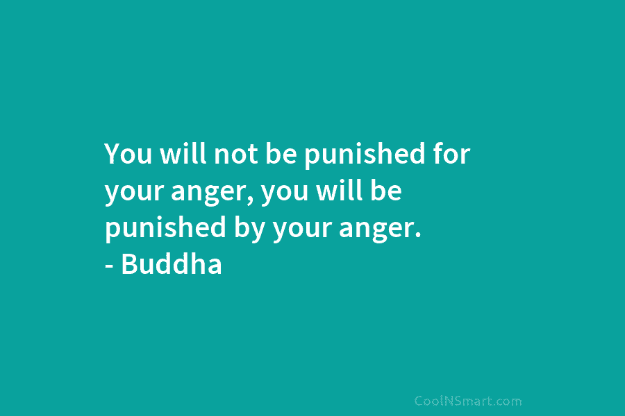 You will not be punished for your anger, you will be punished by your anger. – Buddha