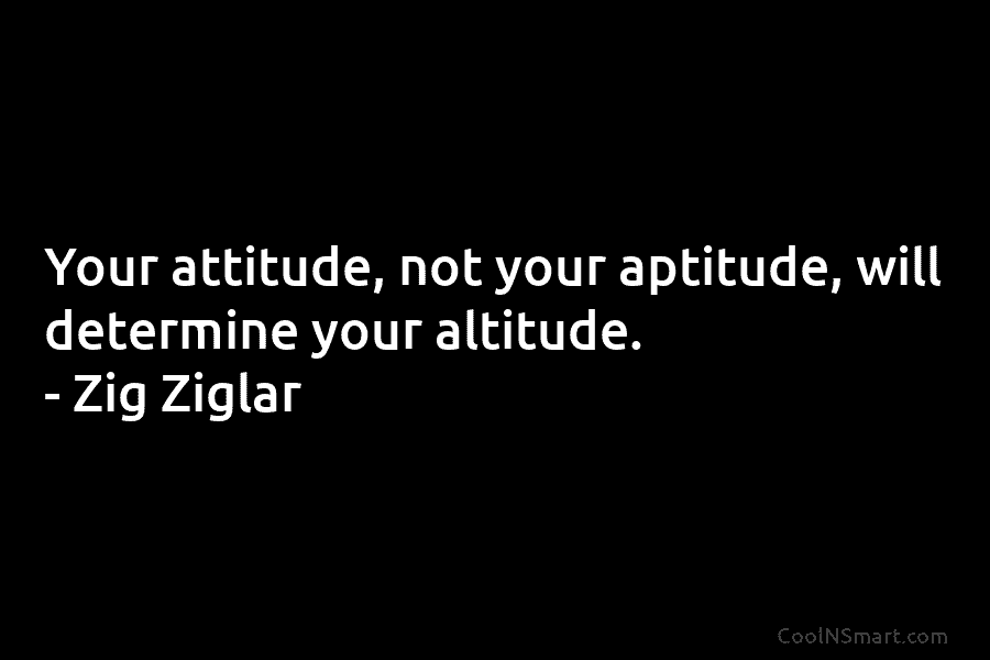 Your attitude, not your aptitude, will determine your altitude. – Zig Ziglar
