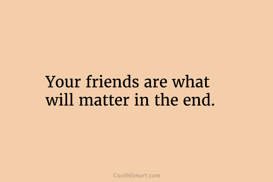 Your friends are what will matter in the end.