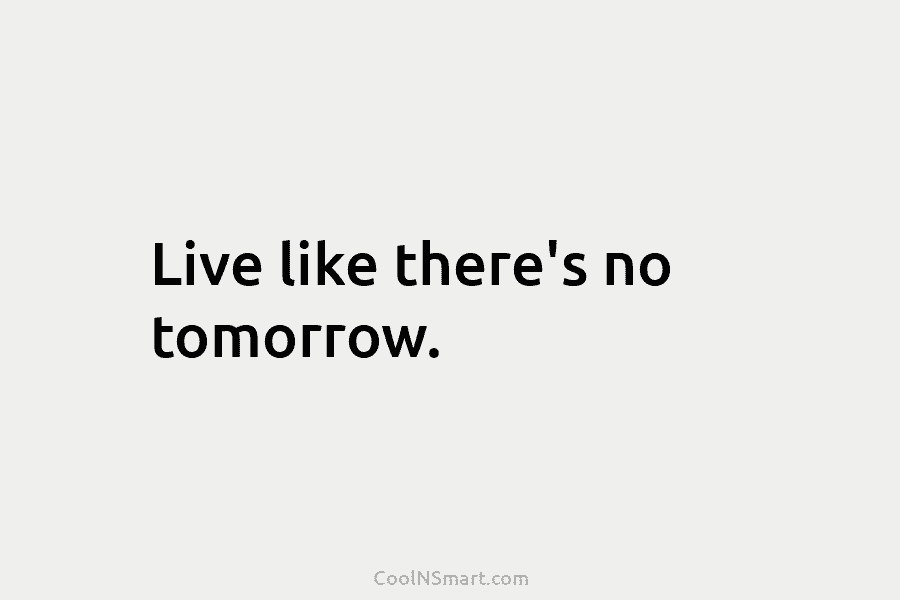 Live like there’s no tomorrow.
