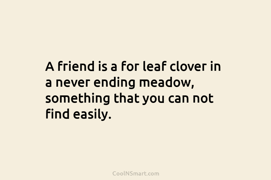A friend is a for leaf clover in a never ending meadow, something that you...