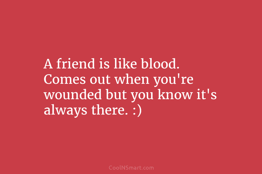A friend is like blood. Comes out when you’re wounded but you know it’s always...