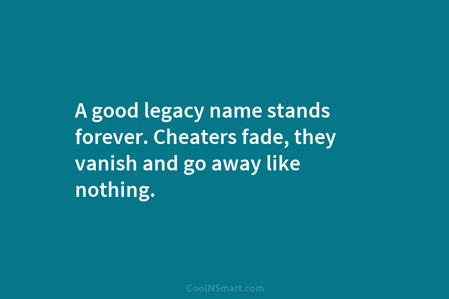 A good legacy name stands forever. Cheaters fade, they vanish and go away like nothing.