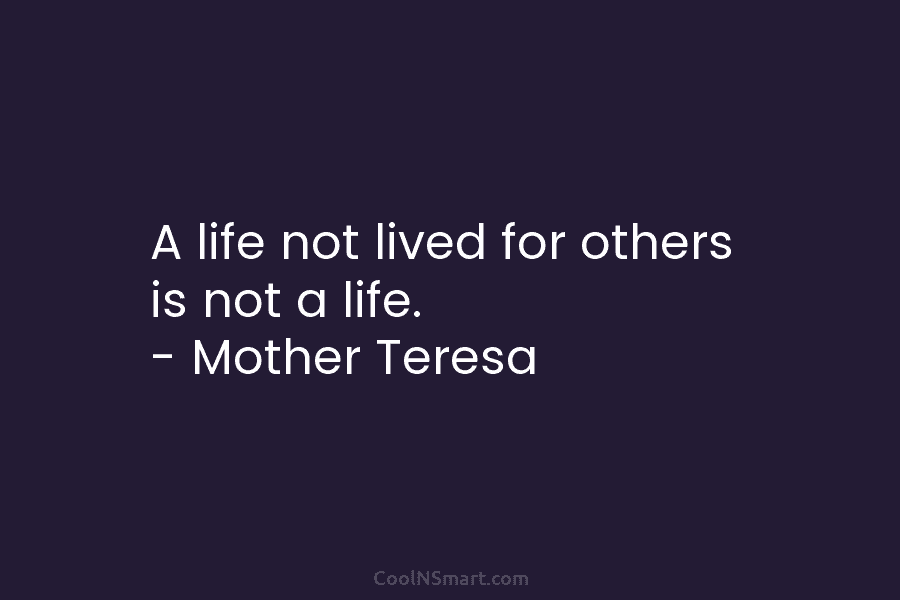 A life not lived for others is not a life. – Mother Teresa