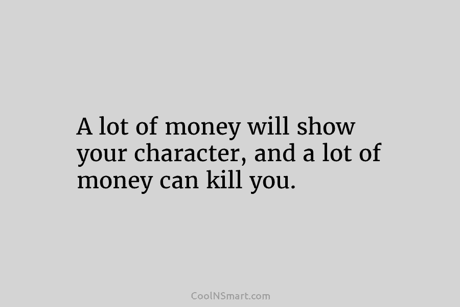 A lot of money will show your character, and a lot of money can kill...