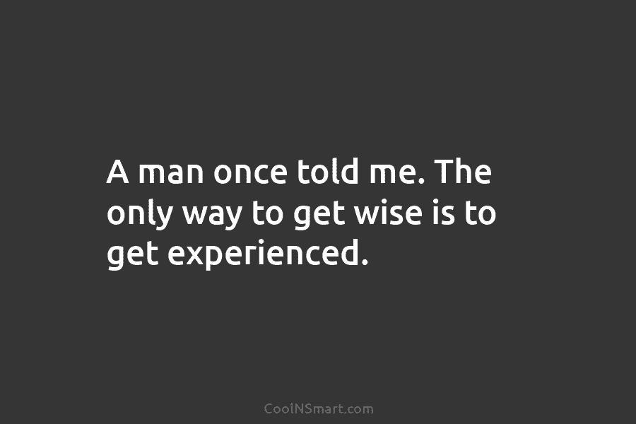 A man once told me. The only way to get wise is to get experienced.