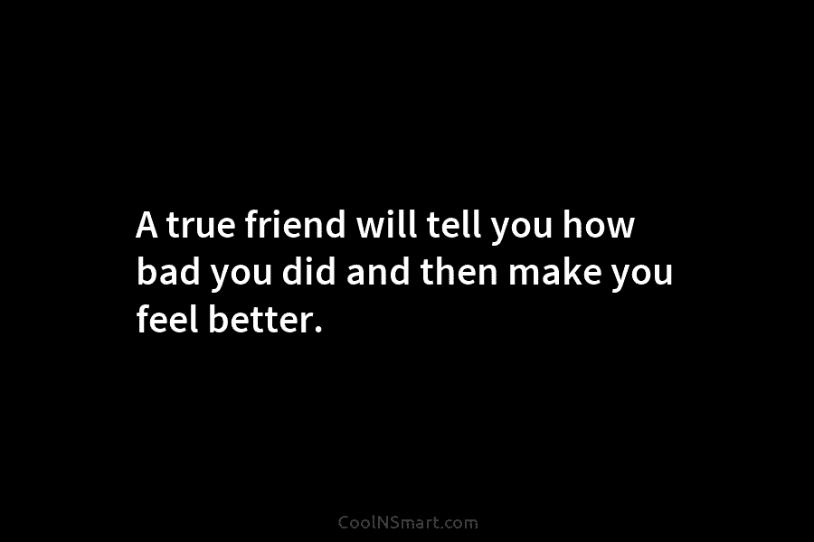 A true friend will tell you how bad you did and then make you feel better.