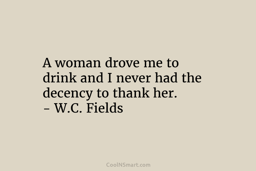 A woman drove me to drink and I never had the decency to thank her. – W.C. Fields