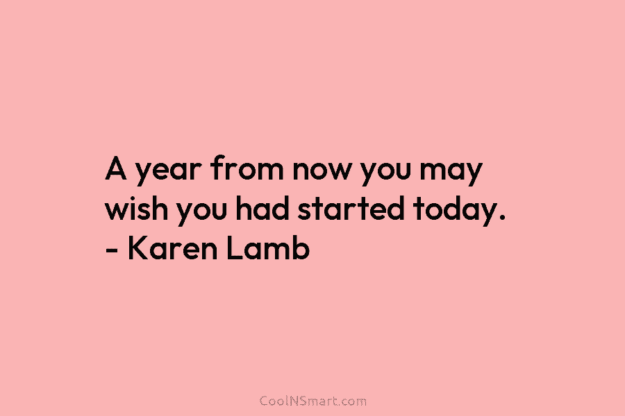 A year from now you may wish you had started today. – Karen Lamb