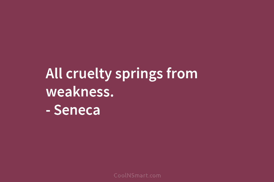 All cruelty springs from weakness. – Seneca