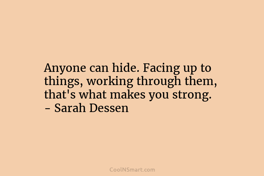 Anyone can hide. Facing up to things, working through them, that’s what makes you strong. – Sarah Dessen