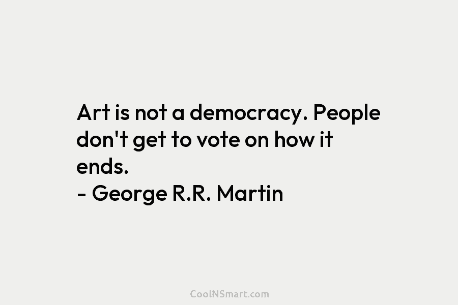 Art is not a democracy. People don’t get to vote on how it ends. – George R.R. Martin