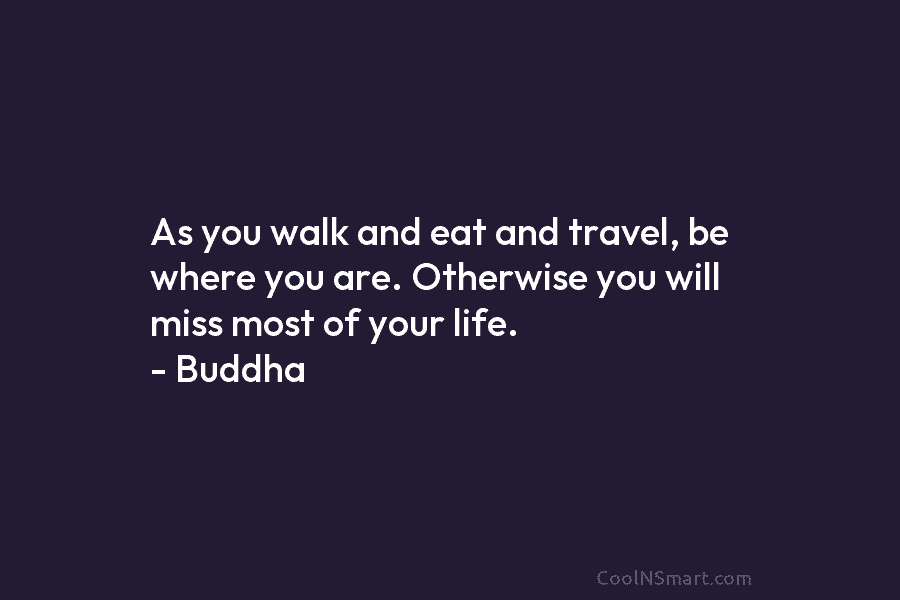 As you walk and eat and travel, be where you are. Otherwise you will miss...