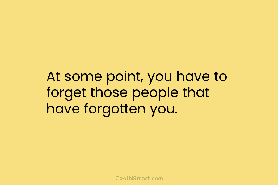 At some point, you have to forget those people that have forgotten you.
