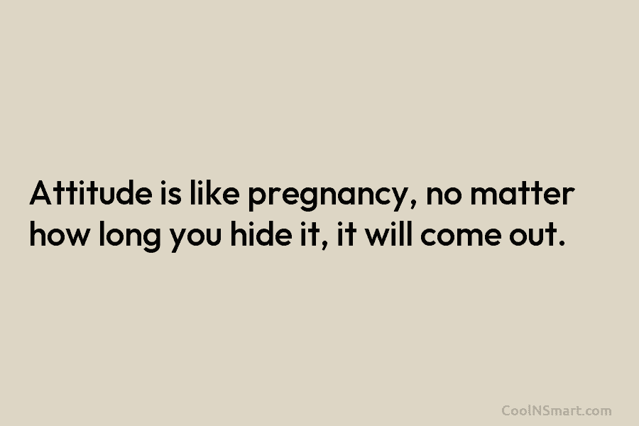 Attitude is like pregnancy, no matter how long you hide it, it will come out.