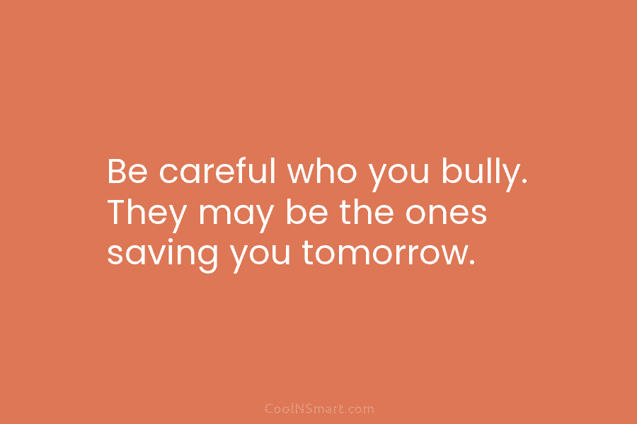 Be careful who you bully. They may be the ones saving you tomorrow.