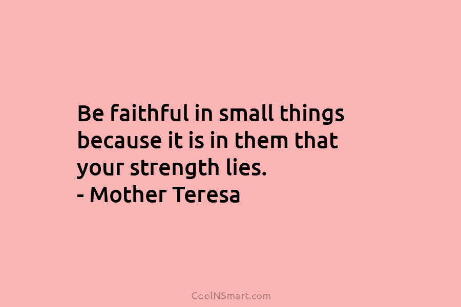 Be faithful in small things because it is in them that your strength lies. – Mother Teresa