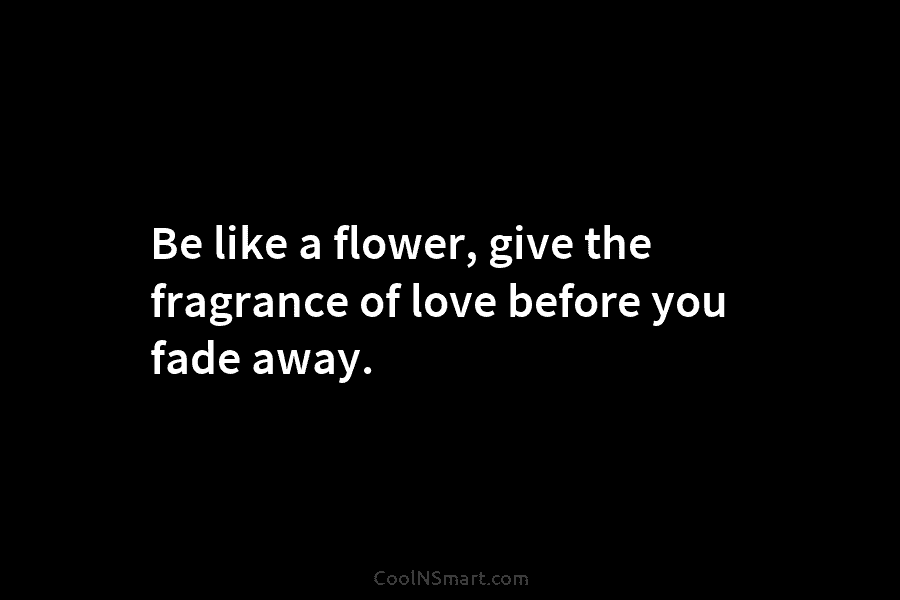 Be like a flower, give the fragrance of love before you fade away.