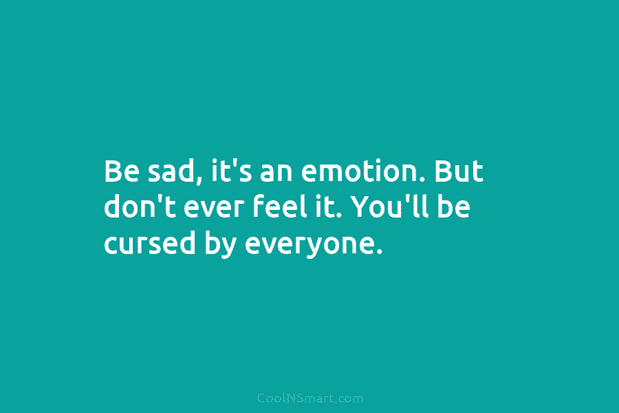 Be sad, it’s an emotion. But don’t ever feel it. You’ll be cursed by everyone.